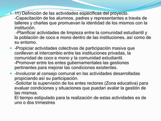  11) Definición de las actividades especificas del proyecto.
  -Capacitación de los alumnos, padres y representantes a través de
  talleres y charlas que promuevan la identidad de los mismos con la
  institución.
   -Planificar actividades de limpieza entre la comunidad estudiantil y
  la población de coco e mono dentro de las instituciones, así como de
  su entorno.
 -Propiciar actividades colectivas de participación masiva que
  conlleven al intercambio entre las instituciones privadas, la
  comunidad de coco e mono y la comunidad estudiantil.
  -Promover entre los entes gubernamentales las gestiones
  pertinentes para mejorar las condiciones existentes.
 -Involucrar al consejo comunal en las actividades desarrolladas
  propiciando así su participación.
  -Solicitar la supervisión de los entes rectores (Zona educativa) para
  evaluar condiciones y situaciones que puedan avalar la gestión de
  las mismas.
  El tiempo estipulado para la realización de estas actividades es de
  uno o dos trimestres
 