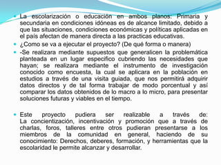  La escolarización o educación en ambos planos: Primaria y
  secundaria en condiciones idóneas es de alcance limitado, debido a
  que las situaciones, condiciones económicas y políticas aplicadas en
  el país afectan de manera directa a las practicas educativas.
 ¿Como se va a ejecutar el proyecto? (De qué forma o manera)
 -Se realizara mediante supuestos que generalicen la problemática
  planteada en un lugar especifico cubriendo las necesidades que
  hayan; se realizara mediante el instrumento de investigación
  conocido como encuesta, la cual se aplicara en la población en
  estudios a través de una visita guiada, que nos permitirá adquirir
  datos directos y de tal forma trabajar de modo porcentual y así
  comparar los datos obtenidos de lo macro a lo micro, para presentar
  soluciones futuras y viables en el tiempo.

 Este    proyecto    pudiera    ser    realizable a   través   de:
  La concientización, incentivación y promoción que a través de
  charlas, foros, talleres entre otros pudieran presentarse a los
  miembros de la comunidad en general, haciendo de su
  conocimiento: Derechos, deberes, formación, y herramientas que la
  escolaridad le permite alcanzar y desarrollar.
 