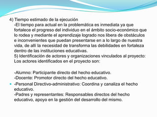 4) Tiempo estimado de la ejecución
   -El tiempo para actual en la problemática es inmediata ya que
   fortalece el progreso del individuo en el ámbito socio-económico que
   lo rodea y mediante el aprendizaje logrado nos libera de obstáculos
   e inconvenientes que puedan presentarse en a lo largo de nuestra
   vida, de allí la necesidad de transforma las debilidades en fortaleza
   dentro de las instituciones educativas.
   5) Identificación de actores y organizaciones vinculados al proyecto:
   Los actores identificados en el proyecto son:

  -Alumno: Participante directo del hecho educativo.
  -Docente: Promotor directo del hecho educativo.
 -Personal Directivo-administrativo: Coordina y canaliza el hecho
  educativo.
  -Padres y representantes: Responsables directos del hecho
  educativo, apoyo en la gestión del desarrollo del mismo.
 