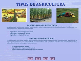 TIPOS DE AGRICULTURA

LA AGRICULTURA DE SUBSISTENCIA
La agricultura de subsistencia, como su propio nombre indica, es para subsistir. No tiene fines lúdicos. Pero dentro de este
tipo de agricultura se encuentran varios tipos:




Agricultura itinerante porcremación
Agricultura extensiva de secano
Agricultura irrigada del arroz

LA AGRICULTURA DE MERCADO
La agricultura de mercado se practica principalmente con fines lúdicos. Sin intención de consumo propio, la agricultura de
mercado esta preparada para la demanda de los consumidores. Esta agricultura tiene dos fines, aumentar las ventas y
reducir los costos, que se consiguen con los factores:





La mecanización del campo
Especialización de producción agraria
Rápida comercialización de los productos agrarios

 
