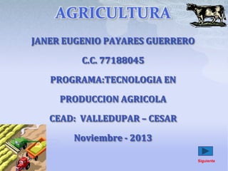 AGRICULTURA
JANER EUGENIO PAYARES GUERRERO
C.C. 77188045
PROGRAMA:TECNOLOGIA EN
PRODUCCION AGRICOLA
CEAD: VALLEDUPAR – CESAR
Noviembre - 2013
Siguiente

 