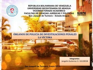 REPÚBLICA BOLIVARIANA DE VENEZUELA
UNIVERSIDAD BICENTENARIA DE ARAGUA
VICERRECTORADO ACADÉMICO
FACULTAD DE CIENCIAS JURÍDICAS Y POLÍTICAS
San Joaquín de Turmero – Estado Aragua
ÓRGANOS DE POLICÍA DE INVESTIGACIONES PENALES
LA VÍCTIMA
Integrantes:
Jangelin Gutierrez C.I 16128558
San Joaquín de Turmero, Enero 2015
 