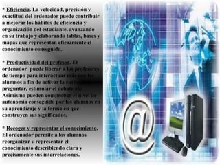 *  Eficiencia . La velocidad, precisión y exactitud del ordenador puede contribuir a mejorar los hábitos de eficiencia y organización del estudiante, avanzando en su trabajo y elaborando tablas, bases y mapas que representan eficazmente el conocimiento conseguido. *   Productividad del profesor . El ordenador  puede liberar a los profesores  de tiempo para interactuar más con los alumnos a fin de activar la curiosidad, preguntar, estimular el debate etc.  Asimismo pueden comprobar el nivel de autonomía conseguido por los alumnos en su aprendizaje y la forma en que construyen sus significados.  *  Recoger y representar el conocimiento . El ordenador permite a los alumnos reorganizar y representar el conocimiento describiendo clara y precisamente sus interrelaciones.  