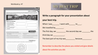 Workbook p. 47
Write a paragraph for your presentation about
your best trip.
When I was_______ I went with______ to____.
We travelled by________.
The first day, we _________ the second day we ________ the
third day we ___________.
The best part of my trip was_________ because_________.
Remember to describe the places you visited and give details
about the activities you did.
 