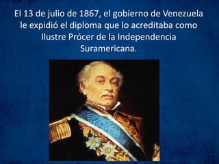 El 13 de julio de 1867, el gobierno de Venezuela
le expidió el diploma que lo acreditaba como
Ilustre Prócer de la Independencia
Suramericana.