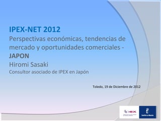 IPEX-NET 2012
Perspectivas económicas, tendencias de
mercado y oportunidades comerciales -
JAPON
Hiromi Sasaki
Consultor asociado de IPEX en Japón

                                      Toledo, 19 de Diciembre de 2012
 