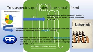 Tres aspectos que quiera que sepáis de mí
Aunque me saqué la plaza por Lengua Castellana y
Literatura, este año imparto clases de Economía en
4.º de ESO.
También estoy en el Consejo de Redacción de una revista de la Universidad de
Málaga sobre economía y filosofía: LABERINTO (Visitadla).
Por último, colaboro en un programa de radio Akiésu Qué Escándalo,
con antiguos compañeros de un centro anterior. Un programa de
rock duro en el que me encargo de los sonidos subterráneos (garage,
punk, R&B, soul…)
 