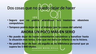 Dos cosas que no puedo dejar de hacer
• Seguro que no podría abandonar mis trastornos obsesivos
compulsivos
• Tampoco podría dejar de ir al trabajo (por las cosas del salario)
AHORA UN POCO MÁS EN SERIO
• No puedo dejar de hacer comentarios sarcásticos y banalizar hasta
la situación más tensa. Creo que me daría un infarto si no lo hiciera.
• No podría dejar de leer: mi orgullo es mi biblioteca personal que ya
supera los 5 000 títulos.
 