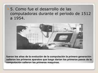    5. Como fue el desarrollo de las
    computadoras durante el periodo de 1512
    a 1954.




fueron los años de la evolución de la computación la primera generación
salieron los primeros aparatos que luego darían los primeros pasos de la
computación salieron las primeras maquinas.
 