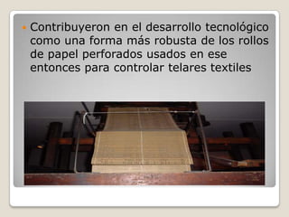    Contribuyeron en el desarrollo tecnológico
    como una forma más robusta de los rollos
    de papel perforados usados en ese
    entonces para controlar telares textiles
 
