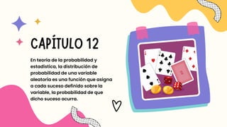 En teoría de la probabilidad y
estadística, la distribución de
probabilidad de una variable
aleatoria es una función que asigna
a cada suceso definido sobre la
variable, la probabilidad de que
dicho suceso ocurra.
CAPÍTULO 12
 