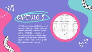 En matemáticas y álgebra lineal, un
sistema algebraico de ecuaciones
lineales, también conocido como
sistema lineal de ecuaciones o
simplemente sistema lineal, es un
sistema de ecuaciones en donde
cada ecuación es de primer grado,
definidas sobre un cuerpo.
CAPÍTULO 3
 