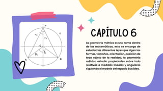 CAPÍTULO 6
La geometría métrica es una rama dentro
de las matemáticas, esta se encarga de
estudiar las diferentes leyes que rigen las
formas, tamaños, orientación, posición de
todo objeto de la realidad, la geometría
métrica estudia propiedades sobre todo
relativas a medidas lineales y angulares
siguiendo el modelo del espacio Euclídeo.
 