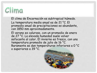 El clima de Encarnación es subtropical húmedo.
La temperatura media anual es de 21 °C. El
promedio anual de precipitaciones es abundante,
con 1850 mm aproximadamente.
El verano es caluroso, con un promedio de enero
de 27 °C. La elevada humedad suele volver
sofocante al calor. El invierno es fresco, con una
temperatura promedio de julio de 16 °C.
Raramente se dan temperaturas inferiores a 0 °C
o superiores a 39 °C.
 