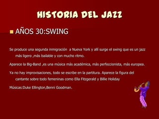 HISTORIA DEL JAZZ
   AÑOS 30:SWING

Se produce una segunda inmigración a Nueva York y allí surge el swing que es un jazz
    más ligero ,más bailable y con mucho ritmo.

Aparece la Big-Band ,es una música más académica, más perfeccionista, más europea.

Ya no hay improvisaciones, todo se escribe en la partitura. Aparece la figura del
    cantante sobre todo femeninas como Ella Fitzgerald y Billie Holiday

Músicas:Duke Ellington,Benni Goodman.
 