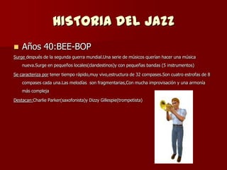 HISTORIA DEL JAZZ
   Años 40:BEE-BOP
Surge después de la segunda guerra mundial.Una serie de músicos querían hacer una música
    nueva.Surge en pequeños locales(clandestinos)y con pequeñas bandas (5 instrumentos)

Se caracteriza por tener tiempo rápido,muy vivo,estructura de 32 compases.Son cuatro estrofas de 8
    compases cada una.Las melodías son fragmentarias,Con mucha improvisación y una armonía
    más compleja

Destacan:Charlie Parker(saxofonista)y Dizzy Gillespie(trompetista)
 