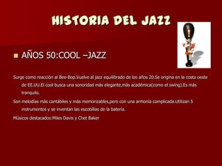 HISTORIA DEL JAZZ

   AÑOS 50:COOL –JAZZ

Surge como reacción al Bee-Bop.Vuelve al jazz equilibrado de los años 20.Se origina en la costa oeste
    de EE.UU.El cool busca una sonoridad más elegante,más académica(como el swing).Es más
    tranquilo.

Son melodías más cantábiles y más memorizables,pero con una armonía complicada.Utilizan 5
    instrumentos y se inventan las escobillas de la batería.

Músicos destacados:Miles Davis y Chet Baker
 