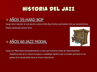 HISTORIA DEL JAZZ
   AÑOS 55:HARD BOP
Surge como reacción al cool jazz.Se vuelve al Bee-Bop (funky) acentuando más sus características.

Músico destacado:Horace Silver




   AÑOS 60:JAZZ MODAL

Surge con Miles Davis principalmente.Es un jazz que funciona a base de improvisaciones
    modales,propio de la música europea.La modalidad significa que no existen jerarquía en los
    grados de la escala,todos tiene la misma importancia.
 