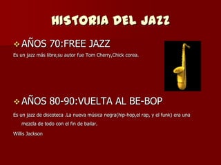 HISTORIA DEL JAZZ
 AÑOS           70:FREE JAZZ
Es un jazz más libre,su autor fue Tom Cherry,Chick corea.




 AÑOS           80-90:VUELTA AL BE-BOP
Es un jazz de discoteca .La nueva música negra(hip-hop,el rap, y el funk) era una
   mezcla de todo con el fin de bailar.

Willis Jackson
 