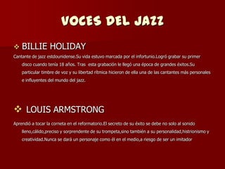 VOCES DEL JAZZ
   BILLIE HOLIDAY
Cantante de jazz estdounidense.Su vida estuvo marcada por el infortunio.Logró grabar su primer
    disco cuando tenía 18 años. Tras esta grabación le llegó una época de grandes éxitos.Su
    particular timbre de voz y su libertad rítmica hicieron de ella una de las cantantes más personales
    e influyentes del mundo del jazz.




 LOUIS ARMSTRONG
Aprendió a tocar la corneta en el reformatorio.El secreto de su éxito se debe no solo al sonido
    lleno,cálido,preciso y sorprendente de su trompeta,sino también a su personalidad,histrionismo y
    creatividad.Nunca se dará un personaje como él en el medio,a riesgo de ser un imitador
 