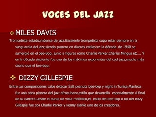 VOCES DEL JAZZ
 MILES          DAVIS
Trompetista estadounidense de jazz.Excelente trompetista supo estar siempre en la
   vanguardia del jazz,siendo pionero en diveros estilos:en la década de 1940 se
   sumergió en el bee-Bop, junto a figuras como Charlie Parker,Charles Mingus etc…. Y
   en la década siguiente fue uno de los máximos exponentes del cool jazz,mucho más
   sobrio que el bee-bop.


 DIZZY GILLESPIE
Entre sus composiciones cabe detacar Salt peanuts bee-bop y night in Tunisa.Manteca
   fue una obra pionera del jazz afrocubano,estilo que desarrolló especialmente al final
   de su carrera.Desde el punto de vista melódico,el estilo del bee-bop o bo del Dizzy
   Gillespie fue con Charlie Parker y kenny Clarke uno de los creadores.
 