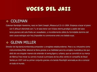 VOCES DEL JAZZ
    COLEMAN
Coleman Randolph Hawkinns, nace en Saint Joseph ,Missouri,el 21-11-1904. Empieza a tocar el piano
    con 5 años,el vilonchelo con 7 y el saxo tenor con 9.Saxo eterno,prodigio y padre del saxo
    tenor,pionero del solo.Podia ser avasallador, o increiblemente cálido.Su formidable dominio del
    saxo causa estragos aún hoy.Imposible no conmoverse ante una balada suya.


    GLENN MILLER
Director de big-band,trombonista,compositor y arreglista estadounidense. Pese a su virtuosimo como
    instrumentista,Miller alcanzó la fama gracias a su habilidad para los arreglos musicales,a los que
    dotó de una singular manera de entender el swing,ligera y urbana, que se convirtió en su marca
    de fábrica.Tras iniciar su carrera musical a principios de los años veinte en compañía de Boyd
    Senter,en 1937 creó su primer conjunto gracias a la banda Moonlight serenade,se dio a conocer
    en todo el mundo.
 