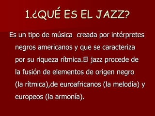 1.¿QUÉ ES EL JAZZ?
Es un tipo de música creada por intérpretes
 negros americanos y que se caracteriza
 por su riqueza rítmica.El jazz procede de
 la fusión de elementos de origen negro
 (la rítmica),de euroafricanos (la melodía) y
 europeos (la armonía).
 