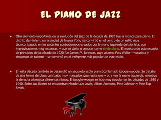 EL PIANO DE JAZZ
   Otro elemento importante en la evolución del jazz de la década de 1920 fue la música para piano. El
    distrito de Harlem, en la ciudad de Nueva York, se convirtió en el centro de un estilo muy
    técnico, basado en los potentes contratiempos creados por la mano izquierda del pianista, con
    improvisaciones muy extensas, y que se daría a conocer como stride piano. El maestro de esta escuela
    de principios de la década de 1920 fue James P. Johnson, cuyo alumno Fats Waller —vocalista y
    showman de talento— se convirtió en el intérprete más popular de este estilo.



   En esta década también se desarrolló un segundo estilo pianístico llamado boogie-woogie. Se trataba
    de una forma de blues con bajos muy marcados que repite una y otra vez la mano izquierda, mientras
    la derecha alternaba diferentes ritmos. El boogie-woogie se hizo muy popular en las décadas de 1930 y
    1940. Entre sus líderes se encuentran Meade Lux Lewis, Albert Ammons, Pete Johnson y Pine Top
    Smith.
 