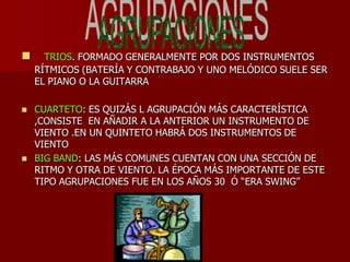      TRIOS. FORMADO GENERALMENTE POR DOS INSTRUMENTOS
    RÍTMICOS (BATERÍA Y CONTRABAJO Y UNO MELÓDICO SUELE SER
    EL PIANO O LA GUITARRA

   CUARTETO: ES QUIZÁS L AGRUPACIÓN MÁS CARACTERÍSTICA
    ,CONSISTE EN AÑADIR A LA ANTERIOR UN INSTRUMENTO DE
    VIENTO .EN UN QUINTETO HABRÁ DOS INSTRUMENTOS DE
    VIENTO
   BIG BAND: LAS MÁS COMUNES CUENTAN CON UNA SECCIÓN DE
    RITMO Y OTRA DE VIENTO. LA ÉPOCA MÁS IMPORTANTE DE ESTE
    TIPO AGRUPACIONES FUE EN LOS AÑOS 30 Ó ―ERA SWING‖
 