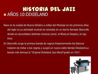 HISTORIA DEL JAZZ
   AÑOS 10:DIXIELAND

Nace en la ciudad de Nueva Orleáns a orillas del Missisipi en los primeros años
    del siglo xx.La actividad musical se centraba en un barrio llamado Storyville
    donde se escuchaban distintas músicas como: el Blues,el Gospel,y el rag-
    time.

En Storyville surge la primera banda de negros.Posteriormente los blancos
    trataron de imitar a los negros y surgió un nuevo estilo llamdo Dixieland.La
    banda más famosa la ―Original Dixieland Jazz-Band‖grabó en 1917.
 