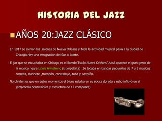 HISTORIA DEL JAZZ
 AÑOS                20:JAZZ CLÁSICO
En 1917 se cierran los salones de Nueva Orleans y toda la actividad musical pasa a la ciudad de
    Chicago.Hay una emigración del Sur al Norte.

El jaz que se escuchaba en Chicago es el llamdo‖Estilo Nueva Orléans‖.Aquí aparece el gran genio de
    la música negra Louis Armstrong (trompetista) .Se tocaba en bandas pequeñas de 7 u 8 músicos:
    corneta, clarinete ,trombón ,contrabajo, tuba y saxofón.

No olvidemos que en estos momentos el blues estaba en su época dorada y esto influyó en el
    jazz(escala pentatónica y estructura de 12 compases)
 