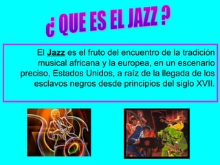 El Jazz es el fruto del encuentro de la tradición
musical africana y la europea, en un escenario
preciso, Estados Unidos, a raíz de la llegada de los
esclavos negros desde principios del siglo XVII.
