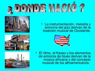 • La instrumentación, melodía y
armonía del jazz derivan de la
tradición musical de Occidente.
• El ritmo, el fraseo y los elementos
de armonía de blues derivan de la
música africana y del concepto
musical de los afroamericanos.