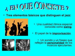 • Tres elementos básicos que distinguen el jazz:
• Una cualidad rítmica especial
conocida como swing.
• El papel de la improvisación.
• Un sonido y un fraseo que
reflejan la personalidad de los
músicos ejecutantes.