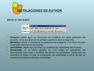 Barras en Jclic Author
• Proyecto: desde aqu1 se introducen y/o modifican los datos generales del
proyecto. Es la que aparece en pantalla cuando se abre el programa.
• Mediateca: desde la mediateca se gestionan las imágenes y los otros recursos
multimedia utilizados en el proyecto.
• Actividades: desde aquí se crean y/o modifican las actividades del proyecto.
• Secuencias: en la última pestaña de JClic author se encuentran las
herramientas para crear y modificar secuencias de actividades. Desde aquí se
determina el orden en que se presentarán las actividades y como se han de
comportar los botones de estas actividades.
 