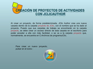 Al crear un proyecto, de forma predeterminada, JClic Author crea una nueva
carpeta dentro de la carpeta proyects de JClic, con el nombre que se ha dado al
proyecto. Puesto que sus carpetas de trabajo se encontrarán en la carpeta
proyects, se debe crear un acceso directo de esta carpeta en el escritorio para
poder acceder a ella con más facilidad, o se va a la carpeta proyects que,
normalmente, se encuentra en C:Archivos de programaJClic.
Para crear un nuevo proyecto,
pulsar en el icono :
 