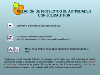 Eliminar el elemento seleccionado de la lista
Codificar el elemento seleccionado.
Abre la ventana con los datos para poder modificarlos.
Mover hacia arriba o hacia abajo el elemento seleccionado de la
lista.
Finalmente, en la pestaña Interfaz de usuario, compruebe que esté marcada la opción
Sonidos de evento y seleccione la piel que desee. Guarda el proyecto con el menú Archivo
– Guardar y confirmar, si se lo pide. El nombre del archivo JClic es proyecto_1.jclic.zip. Ha
creado un nuevo proyecto, pero todavía está vacío, no tiene ninguna actividad.
 