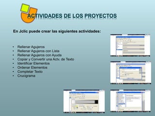 En Jclic puede crear las siguientes actividades:
• Rellenar Agujeros
• Rellenar Agujeros con Lista
• Rellenar Agujeros con Ayuda
• Copiar y Convertir una Actv. de Texto
• Identificar Elementos
• Ordenar Elementos
• Completar Texto
• Crucigrama
 