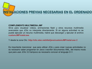 COMPLEMENTO MULTIMEDIA JMF
Sirve para visualizar vídeos, animaciones flash y otros recursos multimedia
avanzados que JClic no interpreta directamente. Si en alguna actividad no se
puede ejecutar un recurso multimedia, habrá que descargar y ejecutar el archivo
customJMFinstal.exe
Y desde la zona Clic: http://clic.xtec.net/dist/java/customJMFinstal.exe 2
Es importante mencionar que para utilizar JClic y para crear nuevas actividades no
es necesario saber programar en Java o escribir documentos XML, del mismo modo
que para usar JClic 3.0 tampoco es necesario conocer el lenguaje C++
 