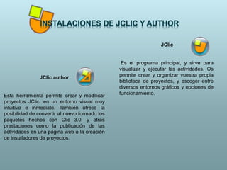 JClic
Es el programa principal, y sirve para
visualizar y ejecutar las actividades. Os
permite crear y organizar vuestra propia
biblioteca de proyectos, y escoger entre
diversos entornos gráficos y opciones de
funcionamiento.
JClic author
Esta herramienta permite crear y modificar
proyectos JClic, en un entorno visual muy
intuitivo e inmediato. También ofrece la
posibilidad de convertir al nuevo formado los
paquetes hechos con Clic 3.0, y otras
prestaciones como la publicación de las
actividades en una página web o la creación
de instaladores de proyectos.
 