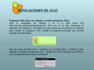 Programa JClic (para ver, trabajar y evaluar proyectos JClic)
Abre el navegador de Internet y ve a la web Zona Clic
http://clic.xtec.net/es/jclic/download.htm. Una vez en la web selecciona el
apartado de instalación: Accederás al lugar donde se encuentran los botones
para instalar el programa. JClic Instala el programa principal que permite
ejecutar las actividades.
Haz clic sobre el botón JClic > Confirma con el botón Start. - Confirma, para
empezar a instalar el programa JClic. - Acepta con OK el mensaje que informa
de la carpeta donde se hará la instalación.
 