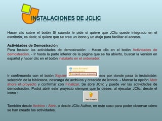 Hacer clic sobre el botón Sí cuando le pide si quiere que JClic quede integrado en el
escritorio, es decir, si quiere que se cree un icono y un atajo para facilitar el acceso.
Actividades de Demostración
Para Instalar las actividades de demostración: - Hacer clic en el botón Actividades de
demostración. - Ir hasta la parte inferior de la página que se ha abierto, buscar la versión en
español y hacer clic en el botón instalarlo en el ordenador:
Ir confirmando con el botón Siguiente los diferentes pasos por donde pasa la instalación:
selección de la biblioteca, descarga de archivos y creación de iconos. - Marcar la opción Abrir
ahora el proyecto y confirmar con Finalizar. Se abre JClic y puede ver las actividades de
demostración. Podrá abrir este proyecto siempre que lo desee, al ejecutar JClic, desde el
icono :
También desde Archivo - Abrir. o desde JClic Author, en este caso para poder observar cómo
se han creado las actividades.
 