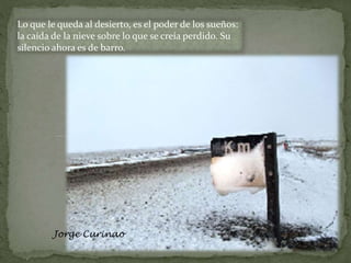Lo que le queda al desierto, es el poder de los sueños:
la caída de la nieve sobre lo que se creía perdido. Su
silencio ahora es de barro.
Jorge Curinao