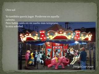Otro sol
Yo también quería jugar. Perderme en aquella
calesita.
Pero había caído en mi sueño más temprano,
la otra soledad.
Jorge Curinao