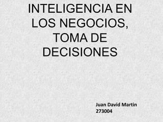 INTELIGENCIA EN 
LOS NEGOCIOS, 
TOMA DE 
DECISIONES 
Juan David Martin 
273004 
 