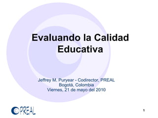 Evaluando la Calidad
     Educativa


 Jeffrey M. Puryear - Codirector, PREAL
            Bogotá, Colombia
      Viernes, 21 de mayo del 2010



                                          1
 
