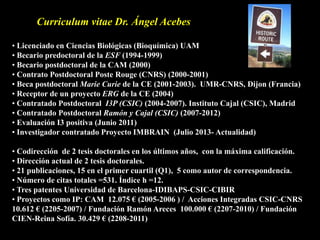 Curriculum vitae Dr. Ángel Acebes
• Licenciado en Ciencias Biológicas (Bioquímica) UAM
• Becario predoctoral de la ESF (1994-1999)
• Becario postdoctoral de la CAM (2000)
• Contrato Postdoctoral Poste Rouge (CNRS) (2000-2001)
• Beca postdoctoral Marie Curie de la CE (2001-2003). UMR-CNRS, Dijon (Francia)
• Receptor de un proyecto ERG de la CE (2004)
• Contratado Postdoctoral I3P (CSIC) (2004-2007). Instituto Cajal (CSIC), Madrid
• Contratado Postdoctoral Ramón y Cajal (CSIC) (2007-2012)
• Evaluación I3 positiva (Junio 2011)
• Investigador contratado Proyecto IMBRAIN (Julio 2013- Actualidad)
• Codirección de 2 tesis doctorales en los últimos años, con la máxima calificación.
• Dirección actual de 2 tesis doctorales.
• 21 publicaciones, 15 en el primer cuartil (Q1), 5 como autor de correspondencia.
• Número de citas totales =531. Índice h =12.
• Tres patentes Universidad de Barcelona-IDIBAPS-CSIC-CIBIR
• Proyectos como IP: CAM 12.075 € (2005-2006 ) / Acciones Integradas CSIC-CNRS
10.612 € (2205-2007) / Fundación Ramón Areces 100.000 € (2207-2010) / Fundación
CIEN-Reina Sofía. 30.429 € (2208-2011)
 