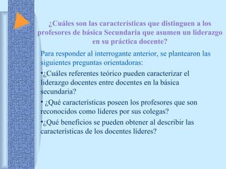 ¿Cuáles son las características que distinguen a los 
profesores de básica Secundaria que asumen un liderazgo 
en su práctica docente? 
Para responder al interrogante anterior, se plantearon las 
siguientes preguntas orientadoras: 
•¿Cuáles referentes teórico pueden caracterizar el 
liderazgo docentes entre docentes en la básica 
secundaria? 
• ¿Qué características poseen los profesores que son 
reconocidos como líderes por sus colegas? 
•¿Qué beneficios se pueden obtener al describir las 
características de los docentes líderes? 
 