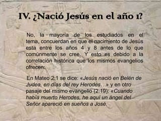 IV. ¿Nació Jesús en el año 1?
  No, la mayoría de los estudiados en el
 tema, concuerdan en que el nacimiento de Jesús
 esta entre los años 4 y 8 antes de lo que
 comúnmente se cree. Y esto es debido a la
 correlación histórica que los mismos evangelios
 ofrecen:

 En Mateo 2:1 se dice: «Jesús nació en Belén de
 Judea, en días del rey Herodes…» y en otro
 pasaje del mismo evangelio (2:19): «Cuando
 había muerto Herodes, he aquí un ángel del
 Señor apareció en sueños a José.
 