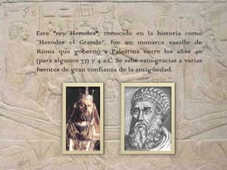 Este "rey Herodes", conocido en la historia como
¨Herodes el Grande”, fue un monarca vasallo de
Roma que gobernó a Palestina entre los años 40
(para algunos 37) y 4 a.C. Se sabe esto gracias a varias
fuentes de gran confianza de la antigüedad.
 